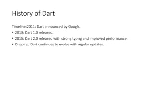 History of Dart
Timeline:2011: Dart announced by Google.
• 2013: Dart 1.0 released.
• 2015: Dart 2.0 released with strong typing and improved performance.
• Ongoing: Dart continues to evolve with regular updates.
 