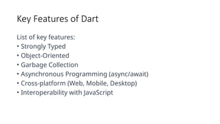 Key Features of Dart
List of key features:
• Strongly Typed
• Object-Oriented
• Garbage Collection
• Asynchronous Programming (async/await)
• Cross-platform (Web, Mobile, Desktop)
• Interoperability with JavaScript
 