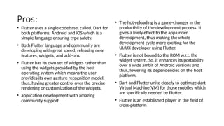 Pros:
• Flutter uses a single codebase, called, Dart for
both platforms, Android and iOS which is a
simple language ensuring type safety.
• Both Flutter language and community are
developing with great speed, releasing new
features, widgets, and add-ons.
• Flutter has its own set of widgets rather than
using the widgets provided by the host
operating system which means the user
provides its own gesture recognition model,
thus, having greater control over the precise
rendering or customization of the widgets.
• application development with amazing
community support.
• The hot-reloading is a game-changer in the
productivity of the development process. It
gives a lively effect to the app under
development, thus making the whole
development cycle more exciting for the
UI/UX developer using Flutter.
• Flutter is not bound to the ROM w.r.t. the
widget system. So, it enhances its portability
over a wide ambit of Android versions and
thus, lowering its dependencies on the host
platform.
• Dart and Flutter unite closely to optimize dart
Virtual Machine(VM) for those mobiles which
are specifically needed by Flutter.
• Flutter is an established player in the field of
cross-platform
 