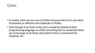 Cons:
• In reality, there are no cons to flutter because there isn’t any other
framework as effective and elaborate as flutter.
• Even though if we have to list any it would be related to Dart
programming language as while converting dart to JavaScript there
are some bugs to be fixed, dart doesn’t have a framework for
backend, etc.,
 