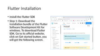 Flutter Installation
• Install the Flutter SDK
• Step 1: Download the
installation bundle of the Flutter
Software Development Kit for
windows. To download Flutter
SDK, Go to its official website,
click on Get started button, you
will get the following screen.
 