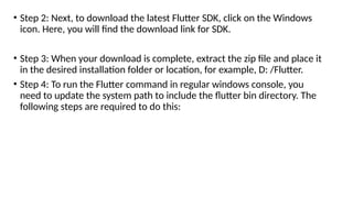 • Step 2: Next, to download the latest Flutter SDK, click on the Windows
icon. Here, you will find the download link for SDK.
• Step 3: When your download is complete, extract the zip file and place it
in the desired installation folder or location, for example, D: /Flutter.
• Step 4: To run the Flutter command in regular windows console, you
need to update the system path to include the flutter bin directory. The
following steps are required to do this:
 