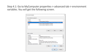 Step 4.1: Go to MyComputer properties-> advanced tab-> environment
variables. You will get the following screen.
 