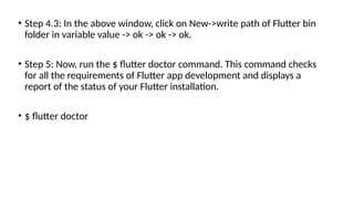 • Step 4.3: In the above window, click on New->write path of Flutter bin
folder in variable value -> ok -> ok -> ok.
• Step 5: Now, run the $ flutter doctor command. This command checks
for all the requirements of Flutter app development and displays a
report of the status of your Flutter installation.
• $ flutter doctor
 