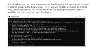 Step 6: When you run the above command, it will analyze the system and show its
report, as shown in the below image. Here, you will find the details of all missing
tools, which required to run Flutter as well as the development tools that are
available but not connected with the device.
 