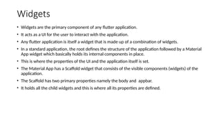 Widgets
• Widgets are the primary component of any flutter application.
• It acts as a UI for the user to interact with the application.
• Any flutter application is itself a widget that is made up of a combination of widgets.
• In a standard application, the root defines the structure of the application followed by a Material
App widget which basically holds its internal components in place.
• This is where the properties of the UI and the application itself is set.
• The Material App has a Scaffold widget that consists of the visible components (widgets) of the
application.
• The Scaffold has two primary properties namely the body and appbar.
• It holds all the child widgets and this is where all its properties are defined.
 