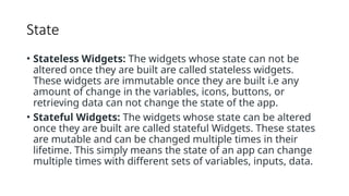 State
• Stateless Widgets: The widgets whose state can not be
altered once they are built are called stateless widgets.
These widgets are immutable once they are built i.e any
amount of change in the variables, icons, buttons, or
retrieving data can not change the state of the app.
• Stateful Widgets: The widgets whose state can be altered
once they are built are called stateful Widgets. These states
are mutable and can be changed multiple times in their
lifetime. This simply means the state of an app can change
multiple times with different sets of variables, inputs, data.
 