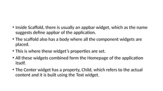 • Inside Scaffold, there is usually an appbar widget, which as the name
suggests define appbar of the application.
• The scaffold also has a body where all the component widgets are
placed.
• This is where these widget’s properties are set.
• All these widgets combined form the Homepage of the application
itself.
• The Center widget has a property, Child, which refers to the actual
content and it is built using the Text widget.
 