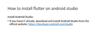 How to install flutter on android studio
Install Android Studio:
• If you haven't already, download and install Android Studio from the
official website: https://developer.android.com/studio
 