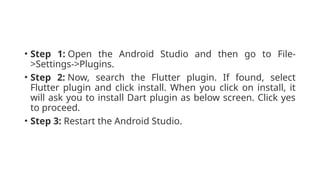 • Step 1: Open the Android Studio and then go to File-
>Settings->Plugins.
• Step 2: Now, search the Flutter plugin. If found, select
Flutter plugin and click install. When you click on install, it
will ask you to install Dart plugin as below screen. Click yes
to proceed.
• Step 3: Restart the Android Studio.
 