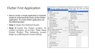 Flutter First Application
• How to create a simple application in Android
Studio to understand the basics of the Flutter
application. To create Flutter application, do
the following steps:
• Step 1: Open the Android Studio.
• Step 2: Create the Flutter project. To
create a project, go to File-> New->New
Flutter Project. The following screen
helps to understand it more clearly.
 