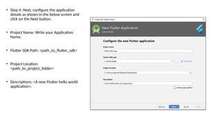 • Step 4: Next, configure the application
details as shown in the below screen and
click on the Next button.
• Project Name: Write your Application
Name.
• Flutter SDK Path: <path_to_flutter_sdk>
• Project Location:
<path_to_project_folder>
• Descriptions: <A new Flutter hello world
application>.
 