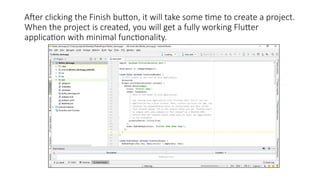 After clicking the Finish button, it will take some time to create a project.
When the project is created, you will get a fully working Flutter
application with minimal functionality.
 