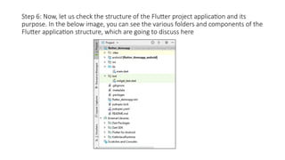 Step 6: Now, let us check the structure of the Flutter project application and its
purpose. In the below image, you can see the various folders and components of the
Flutter application structure, which are going to discuss here
 