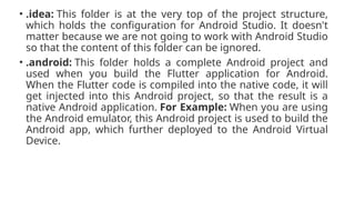 • .idea: This folder is at the very top of the project structure,
which holds the configuration for Android Studio. It doesn't
matter because we are not going to work with Android Studio
so that the content of this folder can be ignored.
• .android: This folder holds a complete Android project and
used when you build the Flutter application for Android.
When the Flutter code is compiled into the native code, it will
get injected into this Android project, so that the result is a
native Android application. For Example: When you are using
the Android emulator, this Android project is used to build the
Android app, which further deployed to the Android Virtual
Device.
 