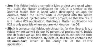 • .ios: This folder holds a complete Mac project and used when
you build the Flutter application for iOS. It is similar to the
android folder that is used when developing an app for
Android. When the Flutter code is compiled into the native
code, it will get injected into this iOS project, so that the result
is a native iOS application. Building a Flutter application for
iOS is only possible when you are working on macOS.
• .lib: It is an essential folder, which stands for the library. It is a
folder where we will do our 99 percent of project work. Inside
the lib folder, we will find the Dart files which contain the code
of our Flutter application. By default, this folder contains the
file main.dart, which is the entry file of the Flutter
application.
 