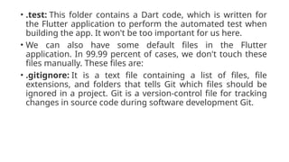 • .test: This folder contains a Dart code, which is written for
the Flutter application to perform the automated test when
building the app. It won't be too important for us here.
• We can also have some default files in the Flutter
application. In 99.99 percent of cases, we don't touch these
files manually. These files are:
• .gitignore: It is a text file containing a list of files, file
extensions, and folders that tells Git which files should be
ignored in a project. Git is a version-control file for tracking
changes in source code during software development Git.
 