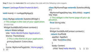 Step 7: Open the main.dart file and replace the code with the following code snippets.
import 'package:flutter/material.dart';
void main() => runApp(MyApp());
class MyApp extends StatelessWidget {
// This widget is the root of your application.
@override
Widget build(BuildContext context) {
return MaterialApp(
title: 'Hello World Flutter Application',
theme: ThemeData(
// This is the theme of your application.
primarySwatch: Colors.blue,
),
home: MyHomePage(title: 'Home page'),
); } }
class MyHomePage extends StatelessWidg
et {
MyHomePage({Key key, this.title}) : super(
key: key);
// This widget is the home page of your ap
plication.
final String title;
@override
Widget build(BuildContext context) {
return Scaffold(
appBar: AppBar(
title: Text(this.title),
),
body: Center(
child: Text('Hello World’), ), ); } }
 