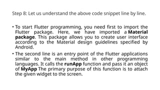 Step 8: Let us understand the above code snippet line by line.
• To start Flutter programming, you need first to import the
Flutter package. Here, we have imported a Material
package. This package allows you to create user interface
according to the Material design guidelines specified by
Android.
• The second line is an entry point of the Flutter applications
similar to the main method in other programming
languages. It calls the runApp function and pass it an object
of MyApp The primary purpose of this function is to attach
the given widget to the screen.
 