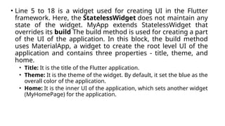 • Line 5 to 18 is a widget used for creating UI in the Flutter
framework. Here, the StatelessWidget does not maintain any
state of the widget. MyApp extends StatelessWidget that
overrides its build The build method is used for creating a part
of the UI of the application. In this block, the build method
uses MaterialApp, a widget to create the root level UI of the
application and contains three properties - title, theme, and
home.
• Title: It is the title of the Flutter application.
• Theme: It is the theme of the widget. By default, it set the blue as the
overall color of the application.
• Home: It is the inner UI of the application, which sets another widget
(MyHomePage) for the application.
 