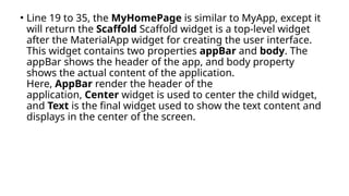 • Line 19 to 35, the MyHomePage is similar to MyApp, except it
will return the Scaffold Scaffold widget is a top-level widget
after the MaterialApp widget for creating the user interface.
This widget contains two properties appBar and body. The
appBar shows the header of the app, and body property
shows the actual content of the application.
Here, AppBar render the header of the
application, Center widget is used to center the child widget,
and Text is the final widget used to show the text content and
displays in the center of the screen.
 