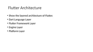 Flutter Architecture
• Show the layered architecture of Flutter.
• Dart Language Layer
• Flutter Framework Layer
• Engine Layer
• Platform Layer
 