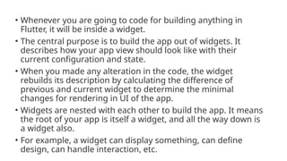 • Whenever you are going to code for building anything in
Flutter, it will be inside a widget.
• The central purpose is to build the app out of widgets. It
describes how your app view should look like with their
current configuration and state.
• When you made any alteration in the code, the widget
rebuilds its description by calculating the difference of
previous and current widget to determine the minimal
changes for rendering in UI of the app.
• Widgets are nested with each other to build the app. It means
the root of your app is itself a widget, and all the way down is
a widget also.
• For example, a widget can display something, can define
design, can handle interaction, etc.
 