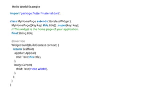 Hello World Example
import 'package:flutter/material.dart';
class MyHomePage extends StatelessWidget {
MyHomePage({Key key, this.title}) : super(key: key);
// This widget is the home page of your application.
final String title;
@override
Widget build(BuildContext context) {
return Scaffold(
appBar: AppBar(
title: Text(this.title),
),
body: Center(
child: Text('Hello World'),
),
);
}
}
 