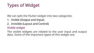 Types of Widget
We can split the Flutter widget into two categories:
1. Visible (Output and Input)
2. Invisible (Layout and Control)
Visible widget
The visible widgets are related to the user input and output
data. Some of the important types of this widget are:
 