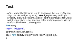 Text
• A Text widget holds some text to display on the screen. We can
align the text widget by using textAlign property, and style
property allow the customization of Text that includes font, font
weight, font style, letter spacing, color, and many more. We can
use it as like below code snippets.
new Text(
'Hello, Javatpoint!',
textAlign: TextAlign.center,
style: new TextStyle(fontWeight: FontWeight.bold),
)
 