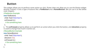 Button
This widget allows you to perform some action on click. Flutter does not allow you to use the Button widget
directly; instead, it uses a type of buttons like a FlatButton and a RaisedButton. We can use it as like below
code snippets.
//FlatButton Example
new FlatButton(
child: Text("Click here"),
onPressed: () {
// Do something here
},
), The onPressed property allows us to perform an action when you click the button, and elevation property
is used to change how much it stands out.
//RaisedButton Example
new RaisedButton(
child: Text("Click here"),
elevation: 5.0,
onPressed: () {
// Do something here
},
),
 