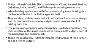 • Flutter is Google’s Mobile SDK to build native iOS and Android, Desktop
(Windows, Linux, macOS), and Web apps from a single codebase.
• When building applications with Flutter everything towards Widgets –
the blocks with which the flutter apps are built.
• They are structural elements that ship with a bunch of material design-
specific functionalities and new widgets can be composed out of
existing ones too.
• The process of composing widgets together is called composition. The
User Interface of the app is composed of many simple widgets, each of
them handling one particular job.
• That is the reason why Flutter developers tend to think of their flutter
app as a tree of widgets.
 