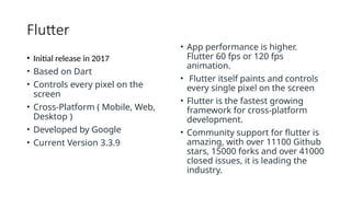 Flutter
• Initial release in 2017
• Based on Dart
• Controls every pixel on the
screen
• Cross-Platform ( Mobile, Web,
Desktop )
• Developed by Google
• Current Version 3.3.9
• App performance is higher.
Flutter 60 fps or 120 fps
animation.
• Flutter itself paints and controls
every single pixel on the screen
• Flutter is the fastest growing
framework for cross-platform
development.
• Community support for flutter is
amazing, with over 11100 Github
stars, 15000 forks and over 41000
closed issues, it is leading the
industry.
 