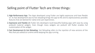 Selling point of Flutter Tech are three things:
1. High-Performance App: The Apps developed using Flutter are highly expressive and have flexible
UI. Its fast development due to hot reloading brings the app to life and its expressiveness provides
features that are keened for native end-user experiences.
2. Expressive and Flexible UI: Flutter lets developers build beautiful-looking apps with ease by using
prebuild material widgets. Even though many widgets are prebuilt still flutter enables full
customization of the widget.
3. Fast Development & Hot Reloading: Hot Reloading refers to the injection of new versions of the
files that you edited at runtime while keeping the app running.
 