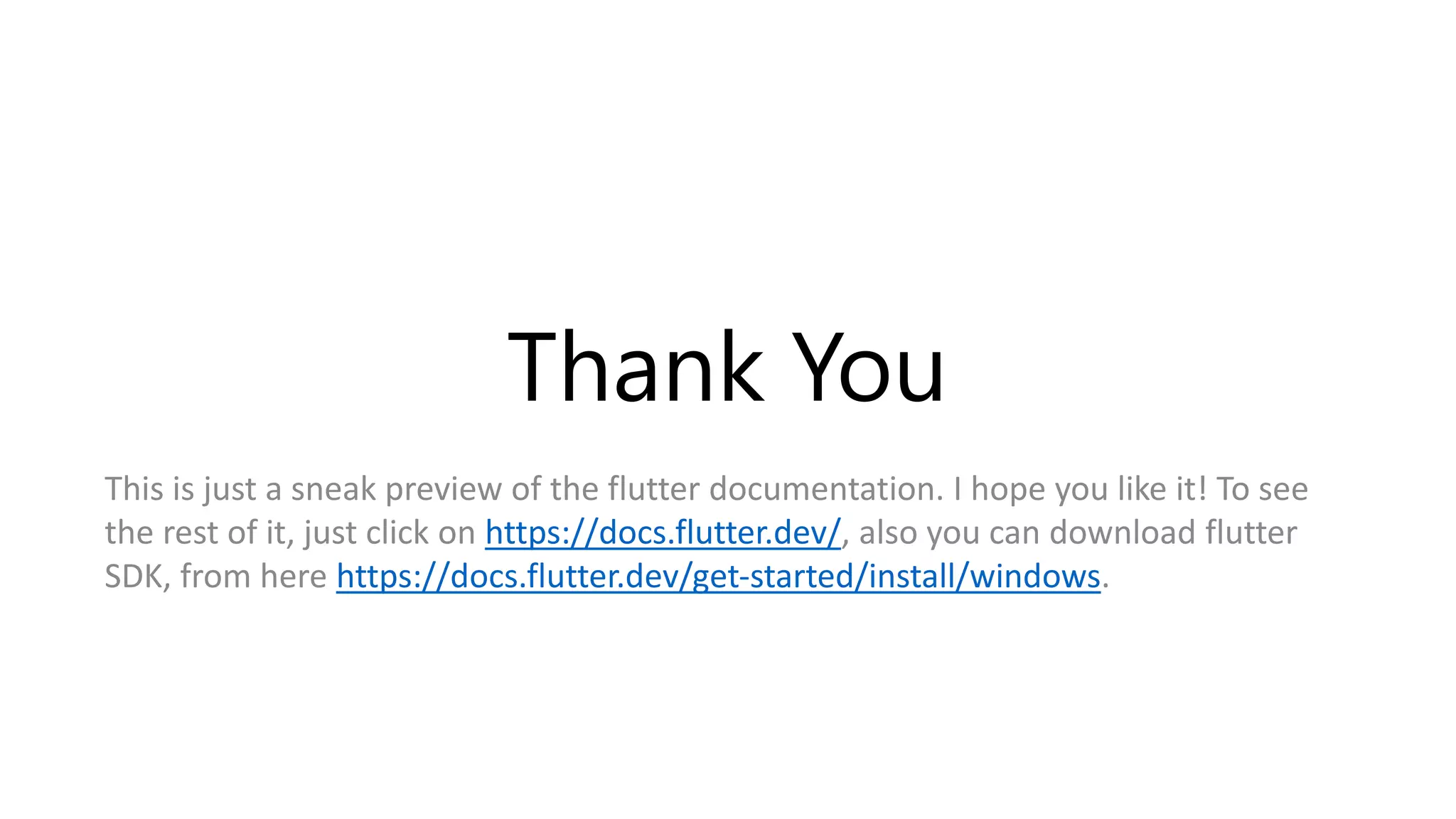 Thank You
This is just a sneak preview of the flutter documentation. I hope you like it! To see
the rest of it, just click on https://docs.flutter.dev/, also you can download flutter
SDK, from here https://docs.flutter.dev/get-started/install/windows.
 