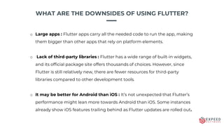 WHAT ARE THE DOWNSIDES OF USING FLUTTER?
o Large apps : Flutter apps carry all the needed code to run the app, making
them bigger than other apps that rely on platform elements.
o Lack of third-party libraries : Flutter has a wide range of built-in widgets,
and its official package site offers thousands of choices. However, since
Flutter is still relatively new, there are fewer resources for third-party
libraries compared to other development tools.
o It may be better for Android than iOS : It’s not unexpected that Flutter’s
performance might lean more towards Android than iOS. Some instances
already show iOS features trailing behind as Flutter updates are rolled out.
 