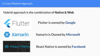 3. Cross-Platform Approach
Flutter is owned by Google
Xamarin is Owned by Microsoft
React Native is owned by Facebook
Hybrid approach is the combination of Native & Web
 