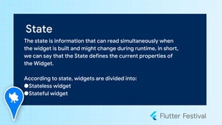 State
The state is information that can read simultaneously when
the widget is built and might change during runtime, in short,
we can say that the State defines the current properties of
the Widget.
According to state, widgets are divided into:
●Stateless widget
●Stateful widget
 