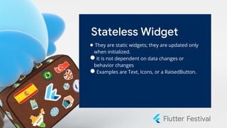 Stateless Widget
● They are static widgets; they are updated only
when initialized.
●It is not dependent on data changes or
behavior changes
●Examples are Text, Icons, or a RaisedButton.
 