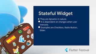Stateful Widget
● They are dynamic in nature.
●It is dependent on changes when user
interacts.
●Examples are Checkbox, Radio Button,
Slider.
 