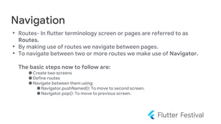 • Routes- In flutter terminology screen or pages are referred to as
Routes.
• By making use of routes we navigate between pages.
• To navigate between two or more routes we make use of Navigator.
The basic steps now to follow are:
● Create two screens
● Define routes
● Navigate between them using:
● Navigator.pushNamed(): To move to second screen.
● Navigator.pop(): To move to previous screen.
Navigation
 