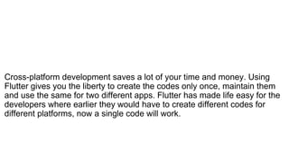 Cross-platform development saves a lot of your time and money. Using
Flutter gives you the liberty to create the codes only once, maintain them
and use the same for two different apps. Flutter has made life easy for the
developers where earlier they would have to create different codes for
different platforms, now a single code will work.
 