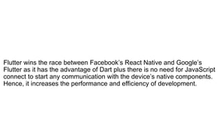 Flutter wins the race between Facebook’s React Native and Google’s
Flutter as it has the advantage of Dart plus there is no need for JavaScript
connect to start any communication with the device’s native components.
Hence, it increases the performance and efficiency of development.
 