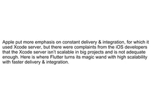 Apple put more emphasis on constant delivery & integration, for which it
used Xcode server, but there were complaints from the iOS developers
that the Xcode server isn’t scalable in big projects and is not adequate
enough. Here is where Flutter turns its magic wand with high scalability
with faster delivery & integration.
 