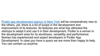 Flutter app development agency in New York will be comparatively new to
the others, yet, there is a lot of scope in the development and
improvement of its features. Its features are what has attracted the
startups to adapt it and use it in their development. Flutter is a winner in
the development area for its sturdiness, versatility and performance.
9series has experienced and expert developers in Flutter App
Development. In case you have a query we are more than happy to help.
You can contact us anytime.
 