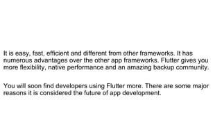 It is easy, fast, efficient and different from other frameworks. It has
numerous advantages over the other app frameworks. Flutter gives you
more flexibility, native performance and an amazing backup community.
You will soon find developers using Flutter more. There are some major
reasons it is considered the future of app development.
 