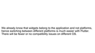 We already know that widgets belong to the application and not platforms,
hence switching between different platforms is much easier with Flutter.
There will be fewer or no compatibility issues on different OS.
 