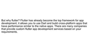 But why flutter? Flutter has already become the top framework for app
development, it allows you to use Dart and build cross-platform apps that
have performance similar to the native apps. There are many companies
that provide custom flutter app development services based on your
requirements.
 