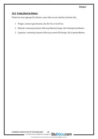 lOMoAR cPSD|18897211
Flutter
Downloaded by Kuntal Sasmal (sasmalkuntal42@gmail.com)
12.3. Using Dart in Flutter
Flutter has more app-specific libraries, more often on user interface elements like:
1. Widget: common app elements, like the Text or ListView.
2. Material: containing elements following Material design, like FloatingActionButton.
3. Cupertino: containing elements following current iOS designs, like CupertinoButton.
CHINMAYAINSTITUTE OFTECHNOLOGY 29
 