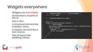 Widgets everywhere
◦ Widgets are immutable
◦ Declarations of parts of
the UI
◦ Like a <div>
◦ A structural element like
a button, menu
◦ A stylistic element like a
font, theme
◦ Part of layout like
padding, center
16
 
